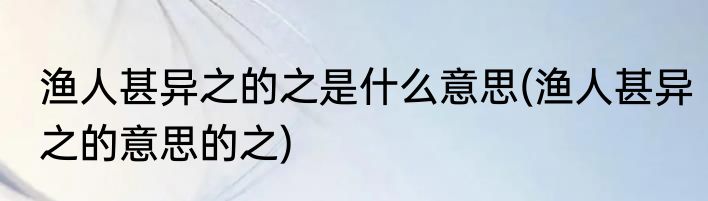 渔人甚异之的之是什么意思(渔人甚异之的意思的之)