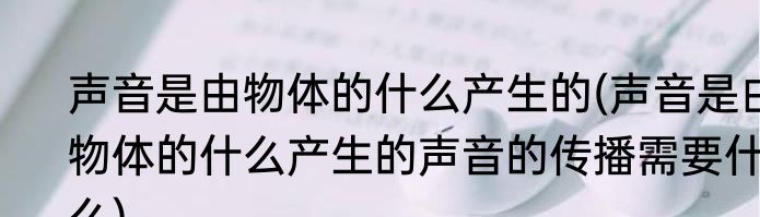 声音是由物体的什么产生的(声音是由物体的什么产生的声音的传播需要什么)