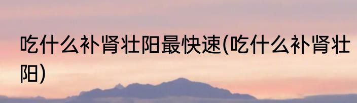 吃什么补肾壮阳最快速(吃什么补肾壮阳)