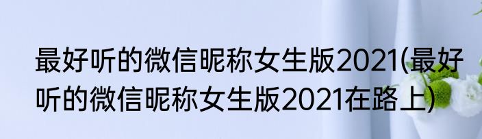 最好听的微信昵称女生版2021(最好听的微信昵称女生版2021在路上)