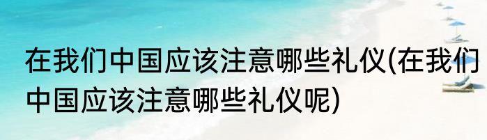 在我们中国应该注意哪些礼仪(在我们中国应该注意哪些礼仪呢)