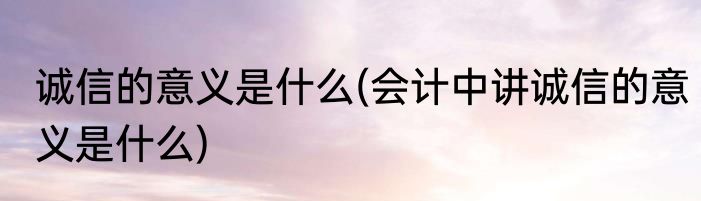 诚信的意义是什么(会计中讲诚信的意义是什么)
