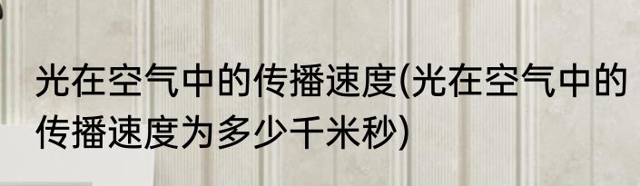 光在空气中的传播速度(光在空气中的传播速度为多少千米秒)