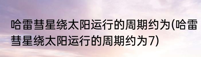 哈雷彗星绕太阳运行的周期约为(哈雷彗星绕太阳运行的周期约为7)