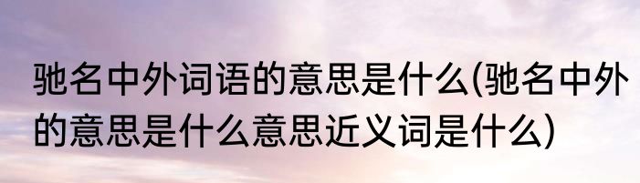 驰名中外词语的意思是什么(驰名中外的意思是什么意思近义词是什么)