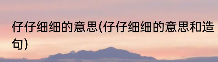 仔仔细细的意思(仔仔细细的意思和造句)