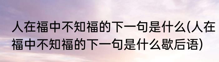 人在福中不知福的下一句是什么(人在福中不知福的下一句是什么歇后语)