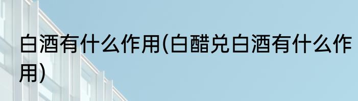 白酒有什么作用(白醋兑白酒有什么作用)
