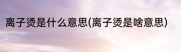 离子烫是什么意思(离子烫是啥意思)