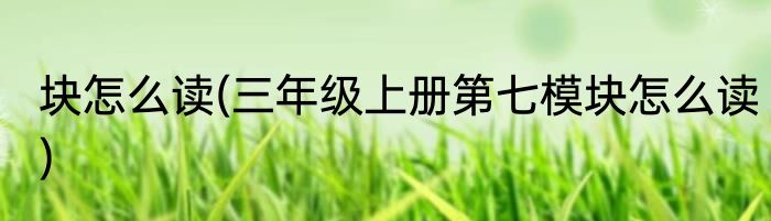 块怎么读(三年级上册第七模块怎么读)