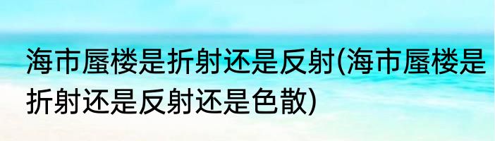 海市蜃楼是折射还是反射(海市蜃楼是折射还是反射还是色散)