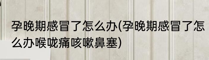 孕晚期感冒了怎么办(孕晚期感冒了怎么办喉咙痛咳嗽鼻塞)