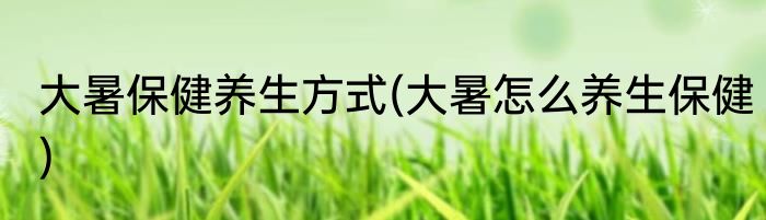 大暑保健养生方式(大暑怎么养生保健)