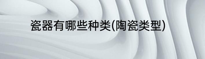 瓷器有哪些种类(陶瓷类型)