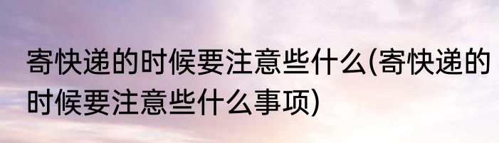 寄快递的时候要注意些什么(寄快递的时候要注意些什么事项)