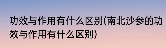 功效与作用有什么区别(南北沙参的功效与作用有什么区别)