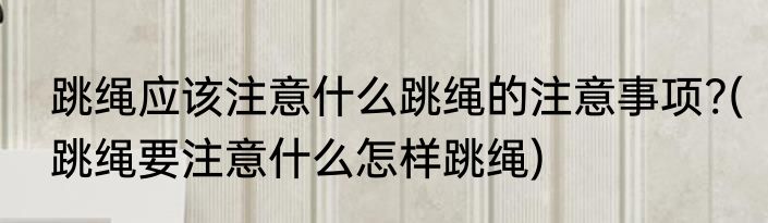 跳绳应该注意什么跳绳的注意事项?(跳绳要注意什么怎样跳绳)
