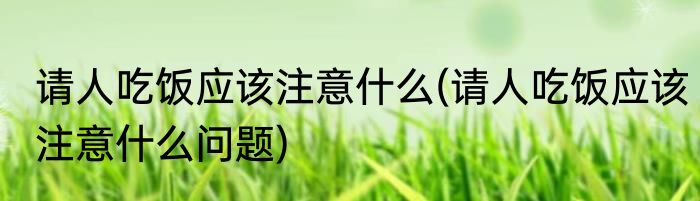 请人吃饭应该注意什么(请人吃饭应该注意什么问题)