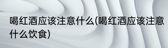 喝红酒应该注意什么(喝红酒应该注意什么饮食)