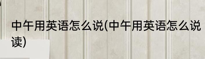 中午用英语怎么说(中午用英语怎么说读)