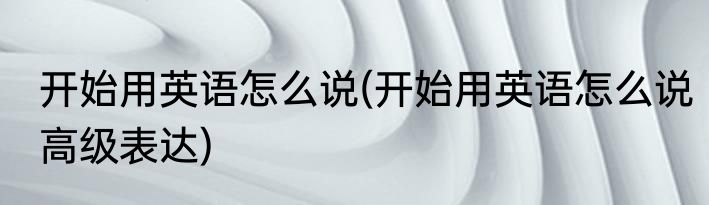 开始用英语怎么说(开始用英语怎么说高级表达)