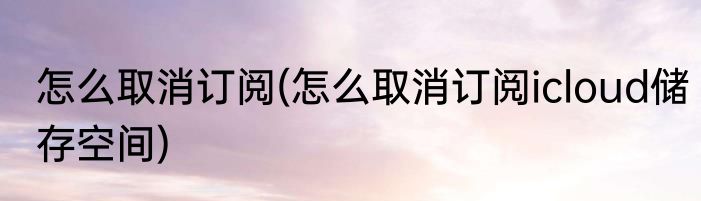 怎么取消订阅(怎么取消订阅icloud储存空间)