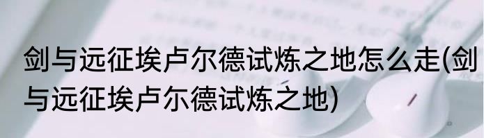 剑与远征埃卢尔德试炼之地怎么走(剑与远征埃卢尓德试炼之地)