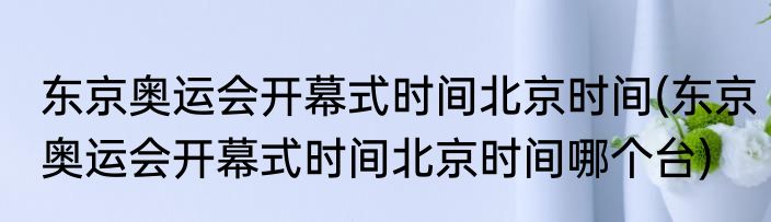 东京奥运会开幕式时间北京时间(东京奥运会开幕式时间北京时间哪个台)