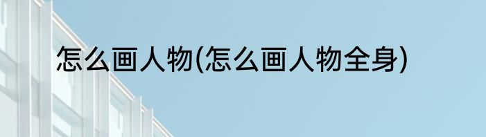 怎么画人物(怎么画人物全身)