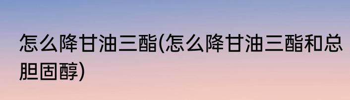 怎么降甘油三酯(怎么降甘油三酯和总胆固醇)