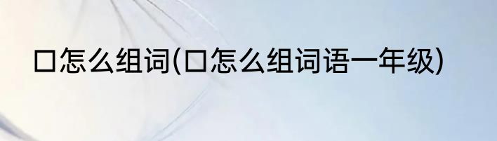 口怎么组词(口怎么组词语一年级)