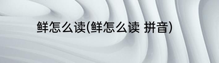 鲜怎么读(鲜怎么读 拼音)