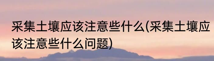 采集土壤应该注意些什么(采集土壤应该注意些什么问题)