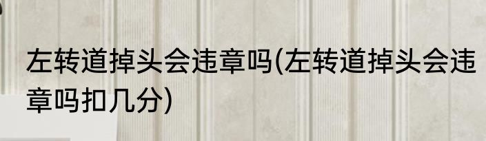 左转道掉头会违章吗(左转道掉头会违章吗扣几分)