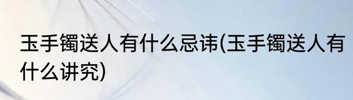 玉手镯送人有什么忌讳(玉手镯送人有什么讲究)