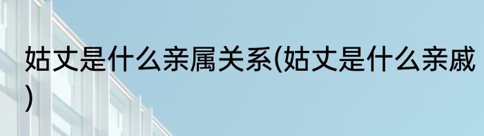 姑丈是什么亲属关系(姑丈是什么亲戚)