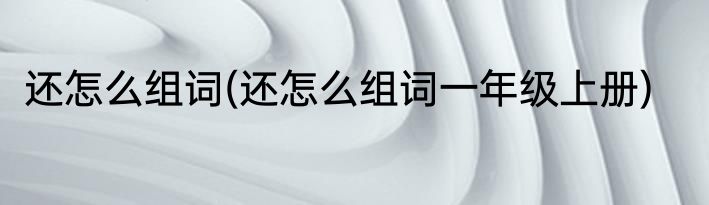 还怎么组词(还怎么组词一年级上册)