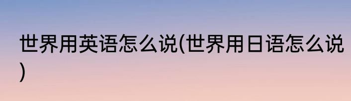 世界用英语怎么说(世界用日语怎么说)