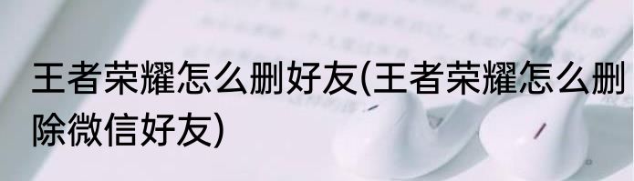 王者荣耀怎么删好友(王者荣耀怎么删除微信好友)