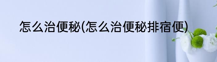 怎么治便秘(怎么治便秘排宿便)
