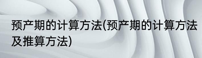 预产期的计算方法(预产期的计算方法及推算方法)