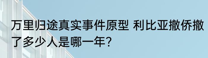 万里归途真实事件原型 利比亚撤侨撤了多少人是哪一年？