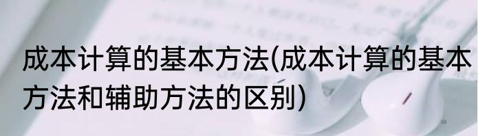 成本计算的基本方法(成本计算的基本方法和辅助方法的区别)