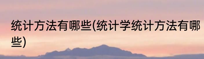 统计方法有哪些(统计学统计方法有哪些)