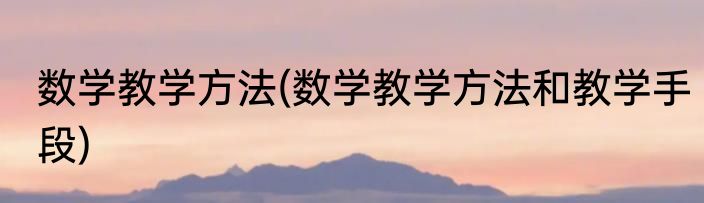 数学教学方法(数学教学方法和教学手段)