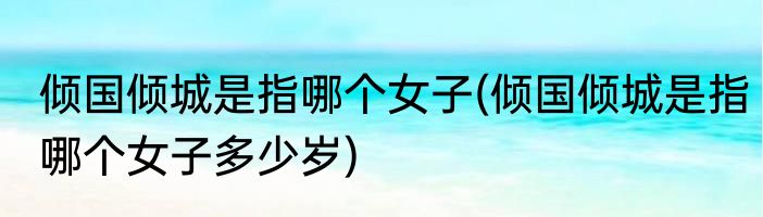倾国倾城是指哪个女子(倾国倾城是指哪个女子多少岁)