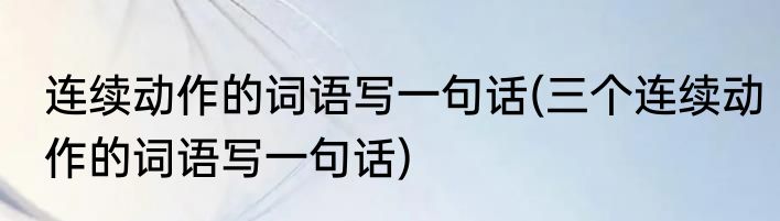 连续动作的词语写一句话(三个连续动作的词语写一句话)
