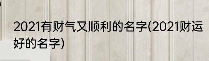 2021有财气又顺利的名字(2021财运好的名字)