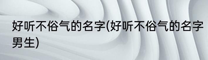 好听不俗气的名字(好听不俗气的名字男生)