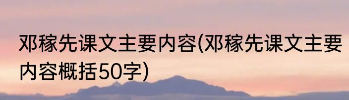 邓稼先课文主要内容(邓稼先课文主要内容概括50字)